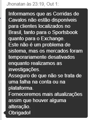 Captura de tela de conversa com atendimento “Jhonatan às 23:19, Out 1”. Balão de mensagem cinza-escuro informa: corridas de cavalos estão indisponíveis para clientes no Brasil no Sportsbook e no Exchange; não é problema de sistema, mercados foram desativados temporariamente para investigações; não há falha na conta ou plataforma; prometem atualizações quando houver mudanças; mensagem termina com “Obrigado!”.